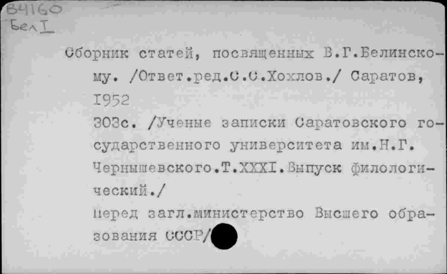 ﻿64 \ со
СелТ.
Сборник статей, посвященных В.Г.Белинскому. /Ответ.ред.и.и.Хохлов./ Саратов, 1952
ЗОЗс. /Ученые записки Саратовского государственного университета им.Н.Г.
Ч ерны ш е в ско го.Т.XXXI.Выпуск филологи-ческий./
перед загл.министерство Высшего образования иисту^^